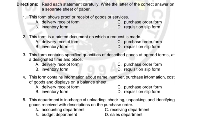 Directions: Read each statement carefully. Write the letter of the correct answer on
a separate sheet of paper.
1. This form shows proof or receipt of goods or services.
A. delivery receipt form C. purchase order form
B. inventory form D. requisition slip form
2. This form is a printed document on which a request is made.
A. delivery receipt form C. purchase order form
B. inventory form D. requisition slip form
3. This form contains specified quantities of described goods at agreed terms, at
a designated time and place.
A. delivery receipt form C. purchase order form
B. inventory form D. requisition slip form
4. This form contains information about name, number, purchase information, cost
of goods and displays on a balance sheet.
A. delivery receipt form C. purchase order form
B. inventory form D. requisition slip form
5. This department is in-charge of unloading, checking, unpacking, and identifying
goods received with descriptions on the purchase order.
A. accounting department C. receiving department
B. budget department D. sales department