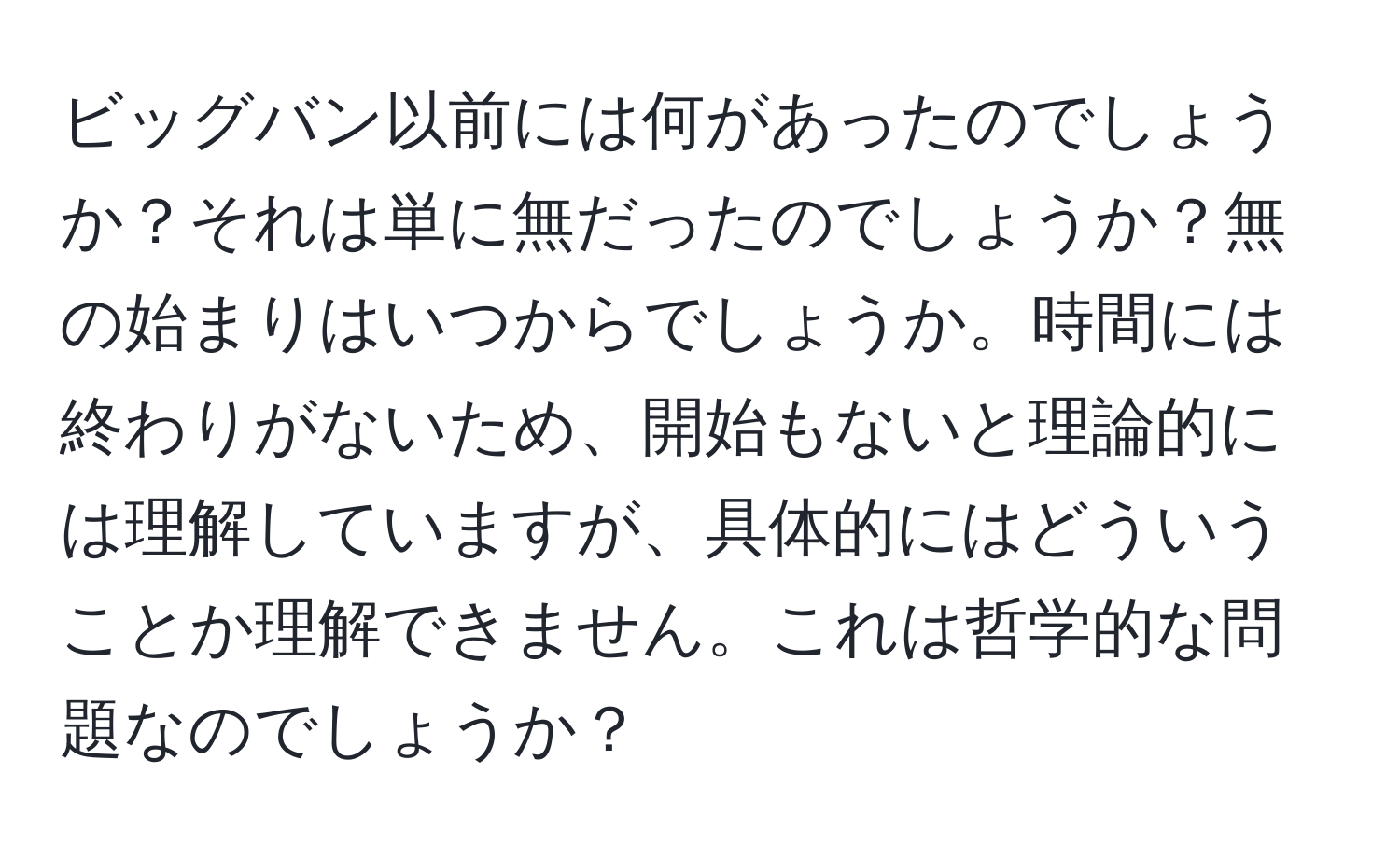 ビッグバン以前には何があったのでしょうか？それは単に無だったのでしょうか？無の始まりはいつからでしょうか。時間には終わりがないため、開始もないと理論的には理解していますが、具体的にはどういうことか理解できません。これは哲学的な問題なのでしょうか？