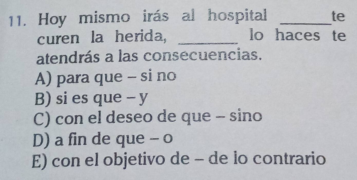 Hoy mismo irás al hospital _te
curen la herida, _lo haces te
atendrás a las consecuencias.
A) para que - si no
B) si es que - y
C) con el deseo de que - sino
D) a fin de que - o
E) con el objetivo de - de lo contrario