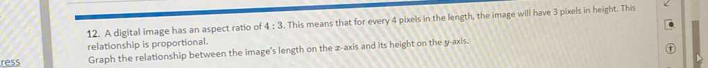A digital image has an aspect ratio of 4:3. This means that for every 4 pixels in the length, the image will have 3 pixels in height. This 
relationship is proportional. 
ress Graph the relationship between the image's length on the x-axis and its height on the y-axis.