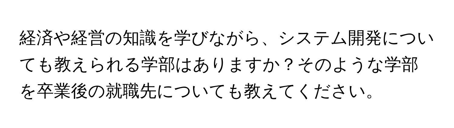 経済や経営の知識を学びながら、システム開発についても教えられる学部はありますか？そのような学部を卒業後の就職先についても教えてください。