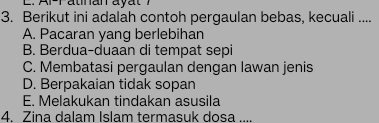 Berikut ini adalah contoh pergaulan bebas, kecuali ....
A. Pacaran yang berlebihan
B. Berdua-duaan di tempat sepi
C. Membatasi pergaulan dengan lawan jenis
D. Berpakaian tidak sopan
E. Melakukan tindakan asusila
4. Zina dalam Islam termasuk dosa ....