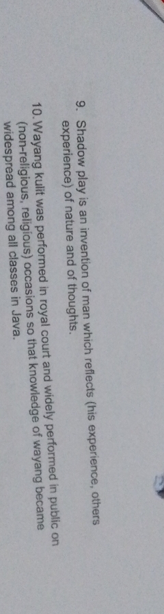 Shadow play is an invention of man which reflects (his experience, others 
experience) of nature and of thoughts. 
10. Wayang kulit was performed in royal court and widely performed in public on 
(non-religious, religious) occasions so that knowledge of wayang became 
widespread among all classes in Java.