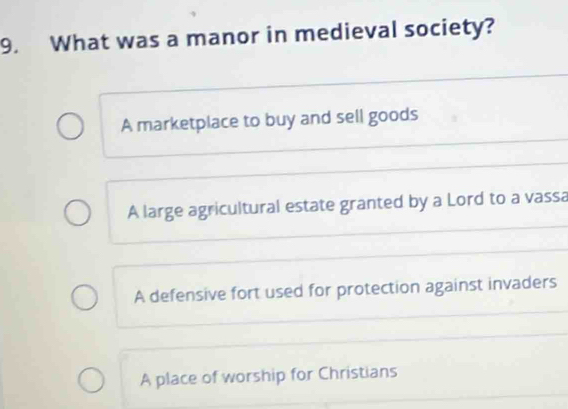 What was a manor in medieval society?
A marketplace to buy and sell goods
A large agricultural estate granted by a Lord to a vassa
A defensive fort used for protection against invaders
A place of worship for Christians