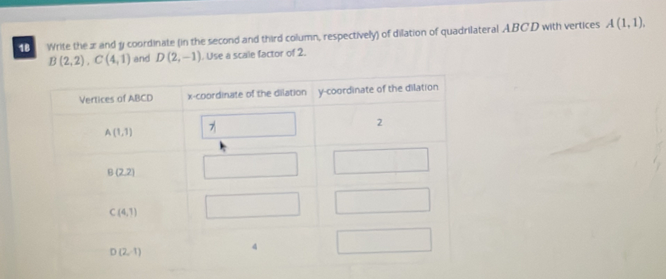 Write the x and y coordinate (in the second and third column, respectively) of dilation of quadrilateral ABCD with vertices A(1,1),
B(2,2),C(4,1) and D(2,-1) , Use a scale factor of 2.