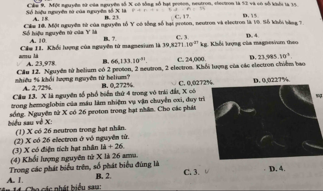 Một nguyên tử của nguyên tố X có tổng số hạt proton, neutron, electron là 52 và có số khối là 35.
Số hiệu nguyên tử của nguyên tố X là
A. 18. B. 23. C. 17. D. 15.
Câu 10. Một nguyên tử của nguyên tố Y có tổng số hạt proton, neutron và electron là 10. Số khối bằng 7.
Số hiệu nguyên tử của Y là D. 4.
A. 10. B. 7. C. 3.
Câu 11. Khối lượng của nguyên tử magnesium là 39,8271 10^(-27)kg :. Khối lượng của magnesium theo
amu là
A. 23,978. C. 24,000. D. 23,985.10^(-3). 
B. 66, 133.10^(-51). 
Câu 12. Nguyên tử helium có 2 proton, 2 neutron, 2 electron. Khối lượng của các electron chiếm bao
nhiêu % khối lượng nguyên tử helium?
A. 2,72%. B. 0,272%. C. 0,027 D. 0,0227%.
Câu 13. X là nguyên tố phổ biến thứ 4 trong vỏ trái đất, X có
trong hemoglobin của máu làm nhiệm vụ vận chuyển oxi, duy trì
sự
sống. Nguyên tử X có 26 proton trong hạt nhân. Cho các phát
biểu sau về X :
(1) X có 26 neutron trong hạt nhân.
(2) X có 26 electron ở vỏ nguyên tử.
(3) X có điện tích hạt nhân là + : 26 、 
(4) Khối lượng nguyên tử X là 26 amu.
Trong các phát biểu trên, số phát biểu đúng là
C. 3.
A. 1. B. 2. D. 4.
14. Cho các phát biểu sau: