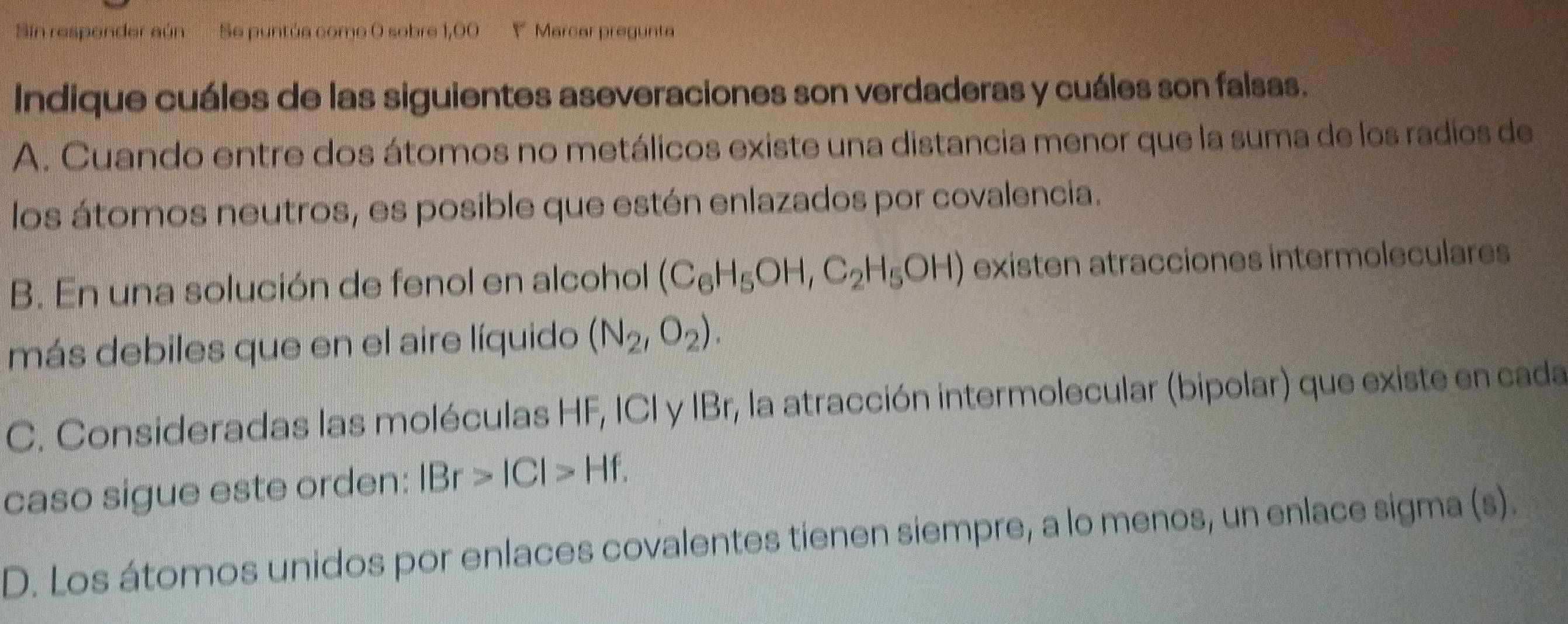 Sin respender aún Se puntúa como O sobre 1,00  Marcar pregunta
Indique cuáles de las siguientes aseveraciones son verdaderas y cuáles son falsas.
A. Cuando entre dos átomos no metálicos existe una distancia menor que la suma de los radios de
los átomos neutros, es posible que estén enlazados por covalencia.
B. En una solución de fenol en alcohol (C_6H_5OH,C_2H_5OH) existen atracciones intermoleculares
más debiles que en el aire líquido (N_2,O_2).
C. Consideradas las moléculas HF, ICI y IBr, la atracción intermolecular (bipolar) que existe en cada
caso sigue este orden: IBr>|C|>Hf.
D. Los átomos unidos por enlaces covalentes tienen siempre, a lo menos, un enlace sigma (s).