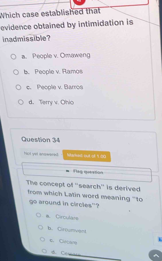 Which case established that
evidence obtained by intimidation is
inadmissible?
a. People v. Omaweng
b. People v. Ramos
c. People v. Barros
d. Terry v. Ohio
Question 34
Not yet answered Marked out of 1.00
Flag question
The concept of “search” is derived
from which Latin word meaning “to
go around in circles"?
a. Circulare
b. Circumvent
c. Circare
d. Cereare