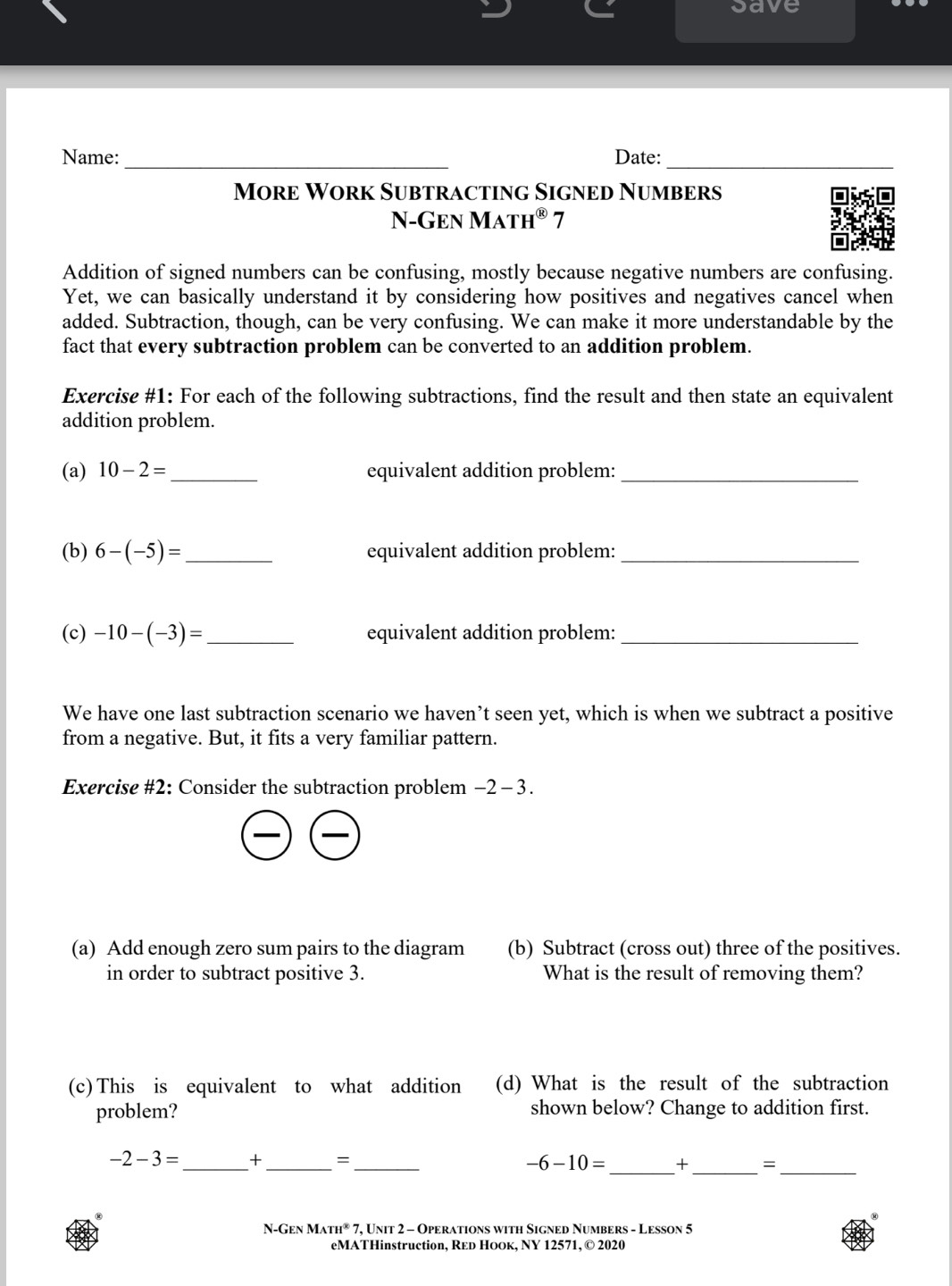 save 
Name: _Date:_ 
More Work Subtracting Signed Numbers 
N-Gen Ma TH^( enclosecircle)1 7 
Addition of signed numbers can be confusing, mostly because negative numbers are confusing. 
Yet, we can basically understand it by considering how positives and negatives cancel when 
added. Subtraction, though, can be very confusing. We can make it more understandable by the 
fact that every subtraction problem can be converted to an addition problem. 
Exercise #1: For each of the following subtractions, find the result and then state an equivalent 
addition problem. 
(a) 10-2= _ equivalent addition problem:_ 
(b) 6-(-5)= _ equivalent addition problem:_ 
(c) -10-(-3)= _ equivalent addition problem:_ 
We have one last subtraction scenario we haven’t seen yet, which is when we subtract a positive 
from a negative. But, it fits a very familiar pattern. 
Exercise #2: Consider the subtraction problem −2 - 3. 
(a) Add enough zero sum pairs to the diagram (b) Subtract (cross out) three of the positives. 
in order to subtract positive 3. What is the result of removing them? 
(c) This is equivalent to what addition (d) What is the result of the subtraction 
problem? shown below? Change to addition first.
-2-3= _ + _=_ -6-10= _+_ =_ 
-GENMATH^0 7, Unit 2 - Operations with Signed Numbers - Lesson 5 
eMATHinstruction, Red Hоoк, NY 12571, © 2020