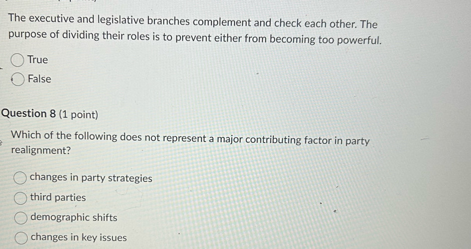 The executive and legislative branches complement and check each other. The
purpose of dividing their roles is to prevent either from becoming too powerful.
True
False
Question 8 (1 point)
Which of the following does not represent a major contributing factor in party
realignment?
changes in party strategies
third parties
demographic shifts
changes in key issues