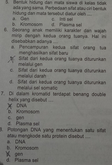 Bentuk hidung dan mata siswa di kelas tidak
ada yang sama. Perbedaan sifat atau ciri bentuk
hidung dan mata tersebut diatur oleh ....
a. Gen c. Inti sel
b. Kromosom d. Plasma sel
6. Seorang anak memiliki karakter dan wajah
mirip dengan kedua orang tuanya. Hal ini
disebabkan adanya ....
a. Pencampuran kedua sifat orang tua
menghasilkan sifat baru
b. Sifat dari kedua orang tuanya diturunkan
melalui gen
c. Sifat dari kedua orang tuanya diturunkan
melalui darah
d. Sifat dari kedua orang tuanya diturunkan
melalui sel somatic
7. Di dalam kromatid terdapat benang double
helix yang disebut ..... DNA
b. Kromosom
c. gen
d. Plasma sel
8. Potongan DNA yang menentukan satu sifat
atau mengkode satu protein disebut ....
a. DNA
b. Kromosom
c gen
d. Plasma sel