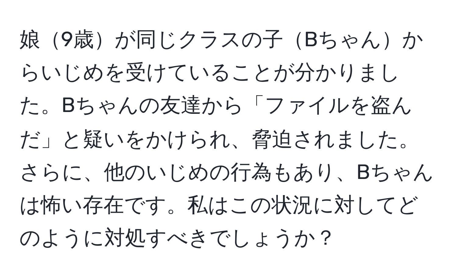 娘9歳が同じクラスの子Bちゃんからいじめを受けていることが分かりました。Bちゃんの友達から「ファイルを盗んだ」と疑いをかけられ、脅迫されました。さらに、他のいじめの行為もあり、Bちゃんは怖い存在です。私はこの状況に対してどのように対処すべきでしょうか？