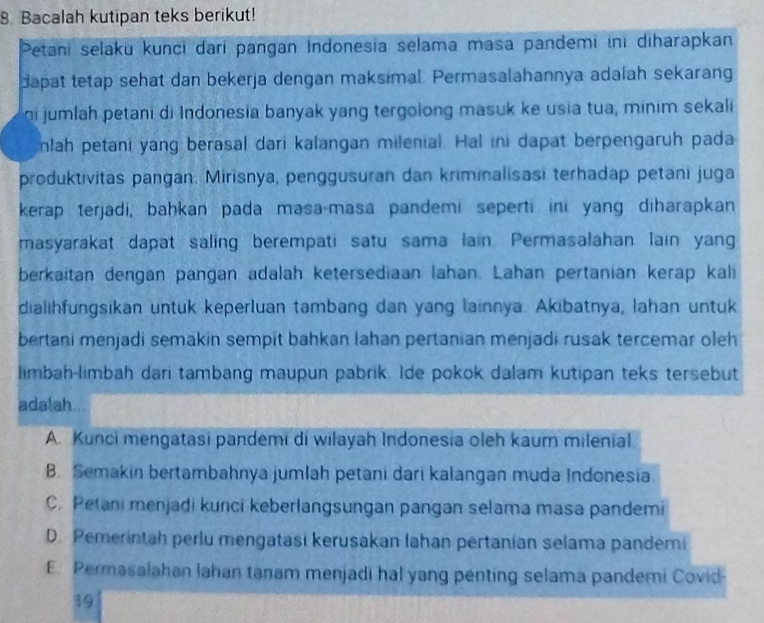 Bacalah kutipan teks berikut!
Petani selaku kunci dari pangan Indonesia selama masa pandemi ini diharapkan
dapat tetap sehat dan bekerja dengan maksimal. Permasalahannya adalah sekarang
ni jumlah petani di Indonesia banyak yang tergolong masuk ke usia tua, minim sekali
nlah petani yang berasal dari kalangan milenial. Hal ini dapat berpengaruh pada
produktivitas pangan. Mirisnya, penggusuran dan kriminalisasi terhadap petani juga
kerap terjadi, bahkan pada masa-masa pandemi seperti ini yang diharapkan
masyarakat dapat saling berempati satu sama lain. Permasalahan lain yang
berkaitan dengan pangan adalah ketersediaan lahan. Lahan pertanian kerap kali
dialihfungsikan untuk keperluan tambang dan yang lainnya. Akibatnya, lahan untuk
bertani menjadi semakin sempit bahkan lahan pertanian menjadi rusak tercemar oleh
limbah-limbah dari tambang maupun pabrik. Ide pokok dalam kutipan teks tersebut
adalah
A. Kunci mengatasi pandemi di wilayah Indonesia oleh kaum milenial.
B. Semakin bertambahnya jumlah petani dari kalangan muda Indonesia
C. Petani menjadi kunci keberlangsungan pangan selama masa pandemi
D. Pemerintah perlu mengatasi kerusakan lahan pertanian selama pandemi
E. Permasalahan lahan tanam menjadi hal yang penting selama pandemi Covid-
19