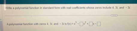 Write a polynomial function in standard form with real coefficients whose zeros include 4, 37, and - 3 /. 
A polynomial function with zeros 4, 3i, and - 3i is f(x)=x^3-□ x^2+□ x-□