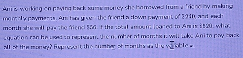 Ani is working on paying back some money she borrowed from a friend by making 
monthly payments. Ani has given the friend a down payment of $240, and each
month she will pay the friend $56. If the total amount loaned to Ani is $520, what 
equation can be used to represent the number of months it will take Ani to pay back 
all of the money? Represent the number of months as the variable £.