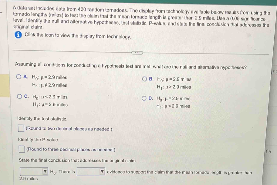 A data set includes data from 400 random tornadoes. The display from technology available below results from using the
tornado lengths (miles) to test the claim that the mean tornado length is greater than 2.9 miles. Use a 0.05 significance
level. Identify the null and alternative hypotheses, test statistic, P -value, and state the final conclusion that addresses the
original claim.
Click the icon to view the display from technology.
Assuming all conditions for conducting a hypothesis test are met, what are the null and alternative hypotheses?
f
A. H_0:mu =2.9miles
B. H_0:mu =2.9miles
H_1:mu != 2.9miles
H_1:mu >2.9miles
C. H_0:mu <2.9miles
D. H_0:mu =2.9miles
H_1:mu =2.9miles
H_1:mu <2.9miles
Identify the test statistic.
(Round to two decimal places as needed.)
Identify the P -value.
(Round to three decimal places as needed.)
f 5
State the final conclusion that addresses the original claim.
H_0. There is evidence to support the claim that the mean tornado length is greater than
2.9 miles