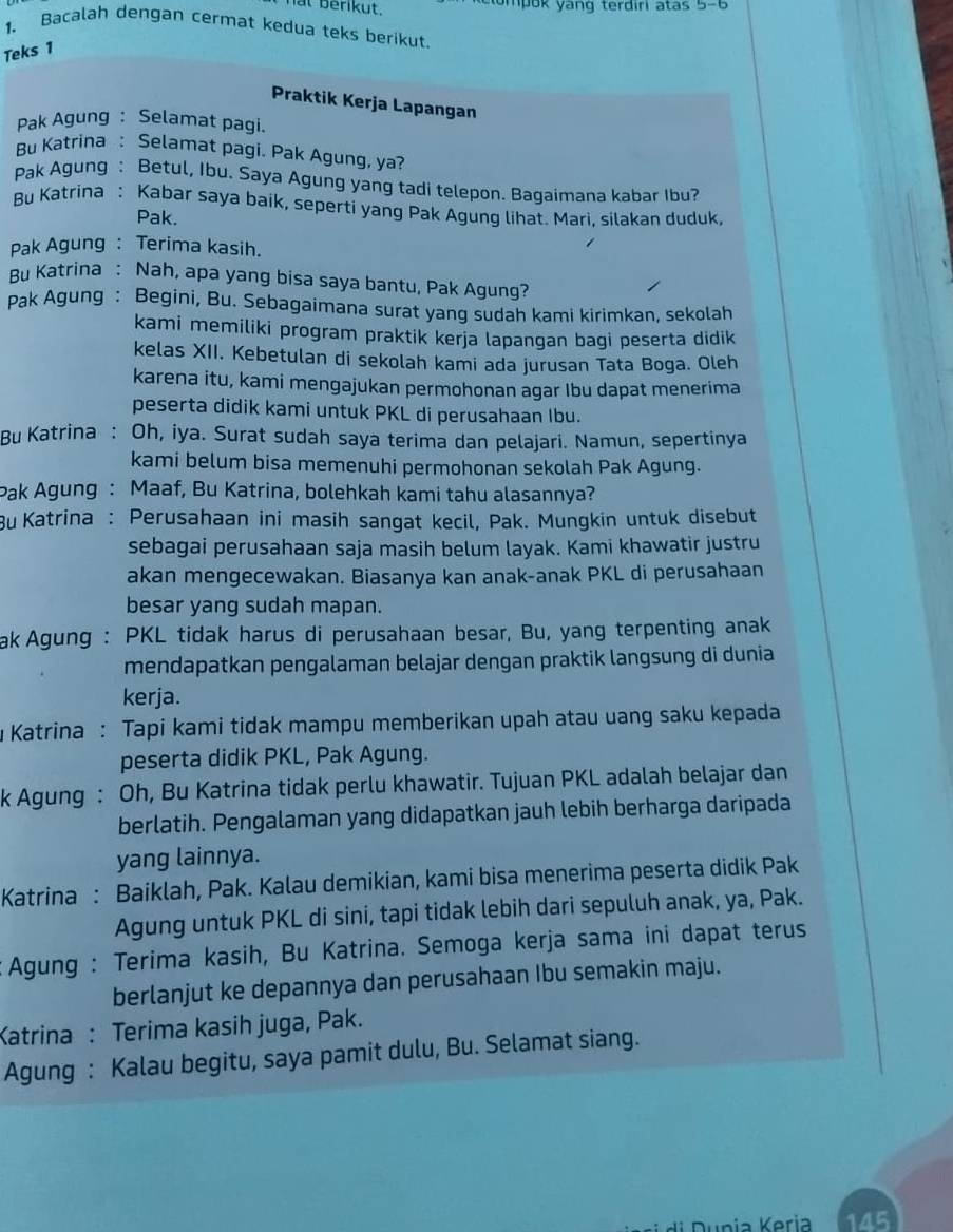 berikut. tompok yang terdiri atas 5-6
1. Bacalah dengan cermat kedua teks berikut.
Teks 1
Praktik Kerja Lapangan
Pak Agung: Selamat pagi.
Bu Katrina : Selamat pagi. Pak Agung, ya?
Pak Agung : Betul, Ibu. Saya Agung yang tadi telepon. Bagaimana kabar Ibu?
Bu Katrina : Kabar saya baik, seperti yang Pak Agung lihat. Mari, silakan duduk,
Pak.
Pak Agung : Terima kasih.
Bu Katrina : Nah, apa yang bisa saya bantu, Pak Agung?
Pak Agung : Begini, Bu. Sebagaimana surat yang sudah kami kirimkan, sekolah
kami memiliki program praktik kerja lapangan bagi peserta didik
kelas XII. Kebetulan di sekolah kami ada jurusan Tata Boga. Oleh
karena itu, kami mengajukan permohonan agar Ibu dapat menerima
peserta didik kami untuk PKL di perusahaan Ibu.
Bu Katrina : Oh, iya. Surat sudah saya terima dan pelajari. Namun, sepertinya
kami belum bisa memenuhi permohonan sekolah Pak Agung.
Pak Agung : Maaf, Bu Katrina, bolehkah kami tahu alasannya?
Bu Katrina : Perusahaan ini masih sangat kecil, Pak. Mungkin untuk disebut
sebagai perusahaan saja masih belum layak. Kami khawatir justru
akan mengecewakan. Biasanya kan anak-anak PKL di perusahaan
besar yang sudah mapan.
ak Agung : PKL tidak harus di perusahaan besar, Bu, yang terpenting anak
mendapatkan pengalaman belajar dengan praktik langsung di dunia
kerja.
u Katrina : Tapi kami tidak mampu memberikan upah atau uang saku kepada
peserta didik PKL, Pak Agung.
k Agung : Oh, Bu Katrina tidak perlu khawatir. Tujuan PKL adalah belajar dan
berlatih. Pengalaman yang didapatkan jauh lebih berharga daripada
yang lainnya.
Katrina : Baiklah, Pak. Kalau demikian, kami bisa menerima peserta didik Pak
Agung untuk PKL di sini, tapi tidak lebih dari sepuluh anak, ya, Pak.
: Agung : Terima kasih, Bu Katrina. Semoga kerja sama ini dapat terus
berlanjut ke depannya dan perusahaan Ibu semakin maju.
Katrina : Terima kasih juga, Pak.
Agung : Kalau begitu, saya pamit dulu, Bu. Selamat siang.
145