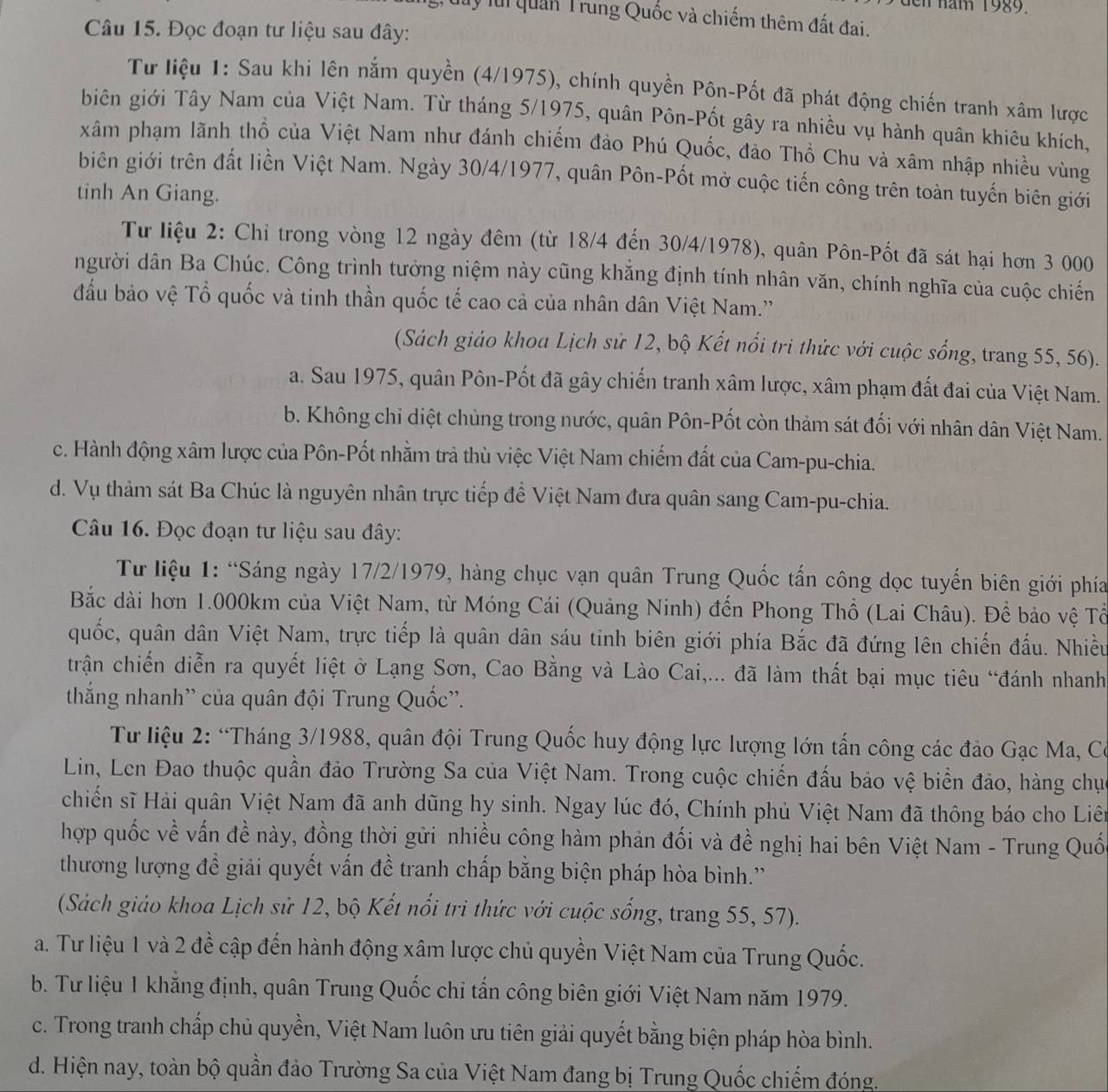 en năm 1989.
ly lúi quan Trung Quốc và chiếm thêm đất đai.
Câu 15. Đọc đoạn tư liệu sau đây:
Từ liệu 1: Sau khi lên nắm quyền (4/1975), chính quyền Pôn-Pốt đã phát động chiến tranh xâm lược
biên giới Tây Nam của Việt Nam. Từ tháng 5/1975, quân Pôn-Pốt gây ra nhiều vụ hành quân khiêu khích,
xâm phạm lãnh thổ của Việt Nam như đánh chiếm đảo Phú Quốc, đảo Thổ Chu và xâm nhập nhiều vùng
biên giới trên đất liền Việt Nam. Ngày 30/4/1977, quân Pôn-Pốt mở cuộc tiến công trên toàn tuyến biên giới
tinh An Giang.
Từ liệu 2: Chỉ trong vòng 12 ngày đêm (từ 18/4 đến 30/4/1978), quân Pôn-Pốt đã sát hại hơn 3 000
người dân Ba Chúc. Công trình tưởng niệm này cũng khẳng định tính nhân văn, chính nghĩa của cuộc chiến
đầu bảo vệ Tổ quốc và tinh thần quốc tế cao cả của nhân dân Việt Nam.''
(Sách giáo khoa Lịch sử 12, bộ Kết nổi trì thức với cuộc sống, trang 55, 56).
a. Sau 1975, quân Pôn-Pốt đã gây chiến tranh xâm lược, xâm phạm đất đai của Việt Nam.
b. Không chỉ diệt chùng trong nước, quân Pôn-Pốt còn thảm sát đối với nhân dân Việt Nam.
c. Hành động xâm lược của Pôn-Pốt nhằm trà thù việc Việt Nam chiếm đất của Cam-pu-chia.
d. Vụ thảm sát Ba Chúc là nguyên nhân trực tiếp để Việt Nam đưa quân sang Cam-pu-chia.
Câu 16. Đọc đoạn tư liệu sau đây:
Từ liệu 1: “Sáng ngày 17/2/1979, hàng chục vạn quân Trung Quốc tấn công dọc tuyến biên giới phía
Bắc dài hơn 1.000km của Việt Nam, từ Móng Cái (Quảng Ninh) đến Phong Thổ (Lai Châu). Để bảo vệ Tổ
quốc, quân dân Việt Nam, trực tiếp là quân dân sáu tinh biên giới phía Bắc đã đứng lên chiến đấu. Nhiều
trận chiến diễn ra quyết liệt ở Lạng Sơn, Cao Bằng và Lào Cai,... đã làm thất bại mục tiêu “đánh nhanh
thắng nhanh'' của quân đội Trung Quốc''.
Tư liệu 2: “Tháng 3/1988, quân đội Trung Quốc huy động lực lượng lớn tấn công các đảo Gạc Ma, C
Lin, Len Đao thuộc quần đảo Trường Sa của Việt Nam. Trong cuộc chiến đấu bảo vệ biển đảo, hàng chục
chiến sĩ Hải quân Việt Nam đã anh dũng hy sinh. Ngay lúc đó, Chính phủ Việt Nam đã thông báo cho Liên
hợp quốc về vấn đề này, đồng thời gửi nhiều công hàm phản đối và đề nghị hai bên Việt Nam - Trung Quốc
thương lượng đề giải quyết vấn đề tranh chấp bằng biện pháp hòa bình.''
(Sách giảo khoa Lịch sử 12, bộ Kết nổi tri thức với cuộc sống, trang 55, 57).
a. Tư liệu 1 và 2 đề cập đến hành động xâm lược chủ quyền Việt Nam của Trung Quốc.
b. Tư liệu 1 khẳng định, quân Trung Quốc chỉ tấn công biên giới Việt Nam năm 1979.
c. Trong tranh chấp chủ quyền, Việt Nam luôn ưu tiên giải quyết bằng biện pháp hòa bình.
d. Hiện nay, toàn bộ quần đảo Trường Sa của Việt Nam đang bị Trung Quốc chiếm đóng.