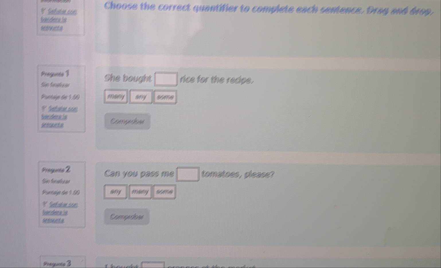 Settacon
Choose the correct quantifier to complete each sentence. Drag and drop,
banders ts
Progunte 1 She bought □ rice for the redpe.
Sãn fnalizar
Panhe de 180 many sny some
bander is
Comprdoer
Progunnes 2
Can you pass me □ tomatoes, please?
Sin hoahzar
Pumsép de 180 any many some
* Rpchvübicn 160)
banders is
Compidoes
Progumte 3