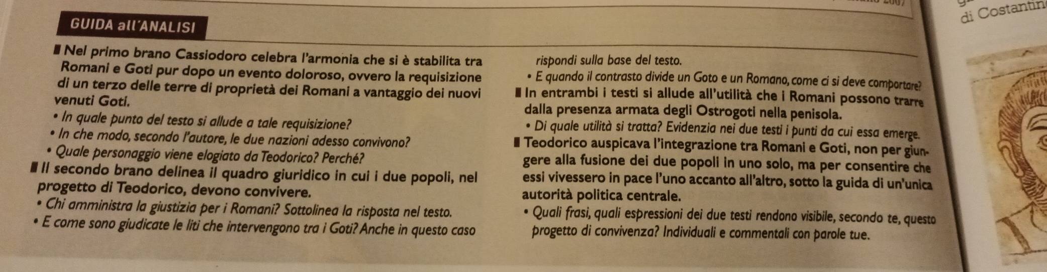 di Costantin 
GUIDA all´ANALISI 
# Nel primo brano Cassiodoro celebra l'armonia che si è stabilita tra rispondi sulla base del testo. 
Romani e Goti pur dopo un evento doloroso, ovvero la requisizione • E quando il contrasto divide un Goto e un Romano,come ci si deve comportare? 
di un terzo delle terre di proprietà dei Romani a vantaggio dei nuovi * In entrambi i testi si allude all’utilità che i Romani possono trarre 
venuti Goti. dalla presenza armata degli Ostrogoti nella penisola. 
e In quale punto del testo si allude a tale requisizione? 
Di quale utilità si tratta? Evidenzia nei due testi i punti da cui essa emerge. 
In che modo, secondo l’autore, le due nazioni adesso convivono? € Teodorico auspicava l’integrazione tra Romani e Goti, non per giun- 
Quale personaggio viene elogiato da Teodorico? Perché? gere alla fusione dei due popoli in uno solo, ma per consentire che 
l secondo brano delinea il quadro giuridico in cui i due popoli, nel essi vivessero in pace l’uno accanto all’altro, sotto la guida di un’unica 
progetto di Teodorico, devono convivere. autorità politica centrale. 
Chi amministra la giustizia per i Romani? Sottolinea la risposta nel testo. Quali frasi, quali espressioni dei due testi rendono visibile, secondo te, questo 
E come sono giudicate le liti che intervengono tra i Goti? Anche in questo caso progetto di convivenza? Individuali e commentali con parole tue.