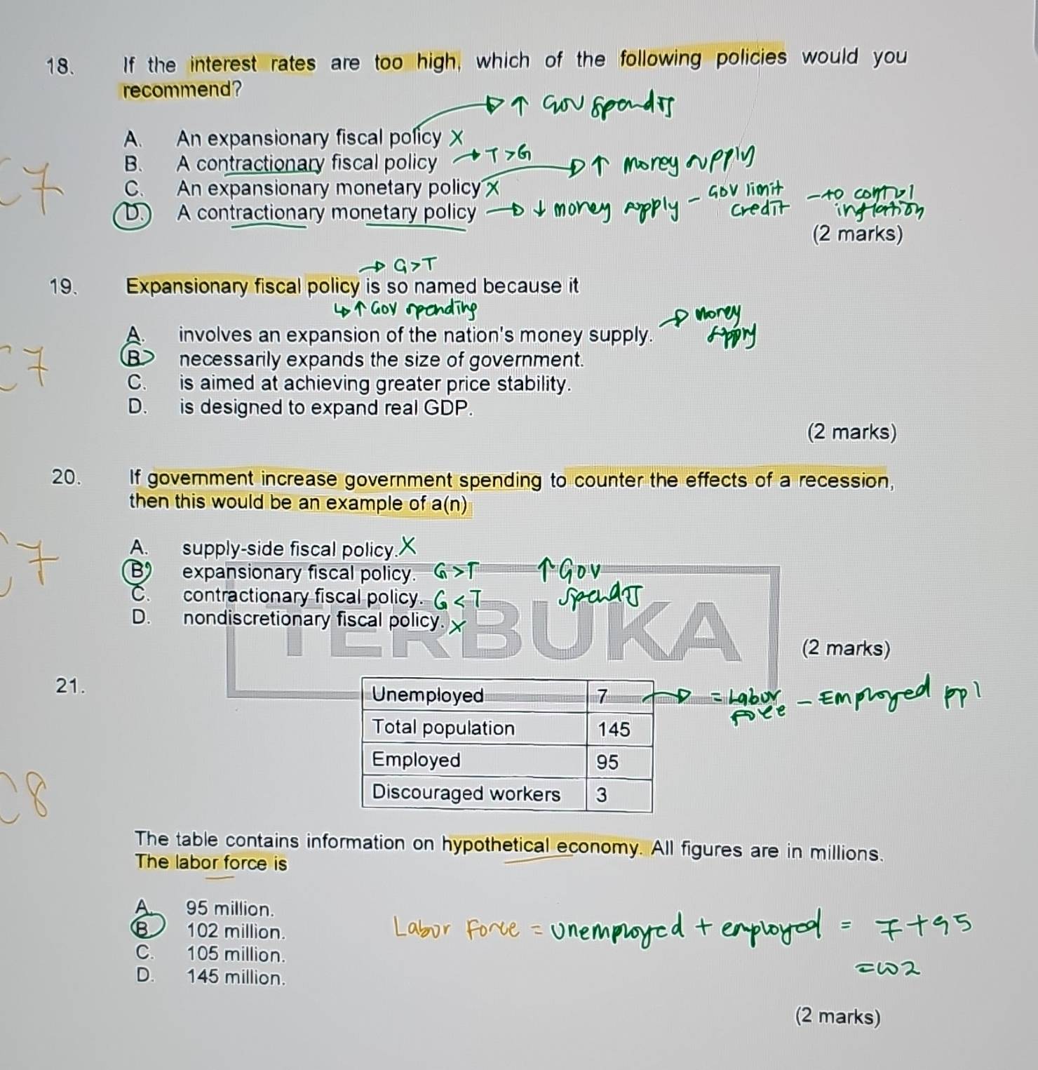 If the interest rates are too high, which of the following policies would you
recommend?
A. An expansionary fiscal policy X
B. A contractionary fiscal policy T>G
C. An expansionary monetary policy x
to com
D. A contractionary monetary policy
(2 marks)
19. Expansionary fiscal policy is so named because it
A. involves an expansion of the nation's money supply.
B> necessarily expands the size of government.
C.is aimed at achieving greater price stability.
D. is designed to expand real GDP.
(2 marks)
20. If government increase government spending to counter the effects of a recession,
then this would be an example of a(n)
A. supply-side fiscal policy.
B expansionary fiscal policy.
C. contractionary fiscal policy
D. nondiscretionary fiscal policy.
(2 marks)
21.
The table contains information on hypothetical economy. All figures are in millions.
The labor force is
A. 95 million.
102 million.
C. 105 million.
D. 145 million.
(2 marks)