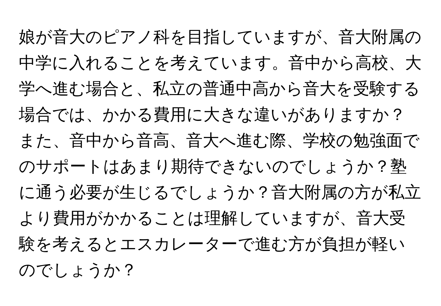 娘が音大のピアノ科を目指していますが、音大附属の中学に入れることを考えています。音中から高校、大学へ進む場合と、私立の普通中高から音大を受験する場合では、かかる費用に大きな違いがありますか？また、音中から音高、音大へ進む際、学校の勉強面でのサポートはあまり期待できないのでしょうか？塾に通う必要が生じるでしょうか？音大附属の方が私立より費用がかかることは理解していますが、音大受験を考えるとエスカレーターで進む方が負担が軽いのでしょうか？