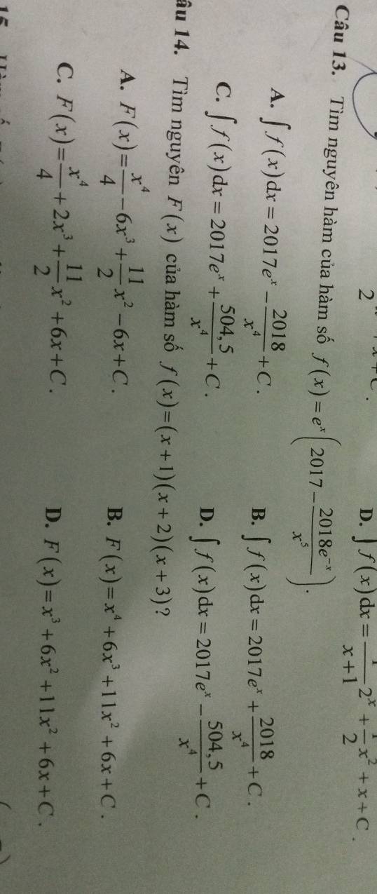 2
D. ∈t f(x)dx= 1/x+1 2^x+ 1/2 x^2+x+C. 
Câu 13. Tìm nguyên hàm của hàm số f(x)=e^x(2017- (2018e^(-x))/x^5 ).
A. ∈t f(x)dx=2017e^x- 2018/x^4 +C.
B. ∈t f(x)dx=2017e^x+ 2018/x^4 +C.
C. ∈t f(x)dx=2017e^x+ (504,5)/x^4 +C.
D. ∈t f(x)dx=2017e^x- (504,5)/x^4 +C. 
âu 14. Tìm nguyên F(x) của hàm số f(x)=(x+1)(x+2)(x+3) ?
A. F(x)= x^4/4 -6x^3+ 11/2 x^2-6x+C.
B. F(x)=x^4+6x^3+11x^2+6x+C.
C. F(x)= x^4/4 +2x^3+ 11/2 x^2+6x+C.
D. F(x)=x^3+6x^2+11x^2+6x+C.