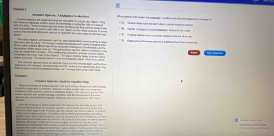 Passage 1
imyasive Species: A Nuisance to Mankind What piece of information from passage 1 conflics with the information from passage 21
Invasive species are organisms that are not native to a parkcular region. They
can move to habiluate another place by swiming or using the hut or a ballad A. Goveremerts have not been able la contsl iasiue species.
ians of a ship. These invasive speriets either tie becaust hey canter adapt s the
new sumoundings, or sunvive with litle ot te impact on the racive species. In some I B. Plawail is a popuñar tourist destirsation famous for is corals.
space cases, they become domnant and eal or fight with the native species for tood and C. Invasive species are a comprete ecisance and are of no use
The retra myssel, an invasive species, was accidentary introduced by a cargo
ship into Lake SL Clas. The mussers mutioked and spread tapkdly teoughout the D. Exadication of inasive species is expensive"and time cansuming
Gesus Lakes and the Mississippi Rivel, Mussets endangered the diversity and the
abuntiance of the sative species. The goverment spends esttons of dorlars every
year to contral their numbers. The smothering teasmed, another invasive argae,
endangers the coral reets of the Huwal. The akjae mulbply faster than the naiive Resec Neell Question
algae and rotal. The touns island is now domnaked by algae ruther than carss
The invasive species have an advere impact on the enveonment and the flora
and fauna of that regise. Govermerss need to control these species by drfecking
thei iassion and saking steps to contot and manage them at an earny stage .
Passage 1 Invasive Species Used for Aquafarming
There are biltions of marine species, and each of them Bourishes in the hab kee
in which it ongunates sn eveives. However, critarn aquatc specks imvade the
wrntones of the species naive io a particular rgrss. Thm has an impact on the
nable species, and on the ecology, economy; and the entronment, Invasive
harnetts speries are conshered a mumance. Powever, fiese species also ofer some
Wth the incrsase in plotial population, the demand for food his grows. The
Chenme Myskery Srtall, an icasive spincies, wan trighd frm Aa to te San
t eoce tie regan over 40 pears ago for curury uue. Mou sufood, incluning
and morter specin is heartty and can thel aneo ntely one hit ne 
ene mtrd ly, trnnve speries such as seawned ant nich in nutanes and fin 
as seting as healthy tood for homuns, Becaurse of a decrease in nutvt sr m
Bhes. e Aan cysñen (Conseema gid att , an invatve soec     w  
ieaduord as most parts of the world to mees the groving domand for food. The u    
synders lnter water potutants beter than nulve nysters. The Eurspean broon ioul t     
etet ineannve species, has been irgroduced to now locatonn for rce tono