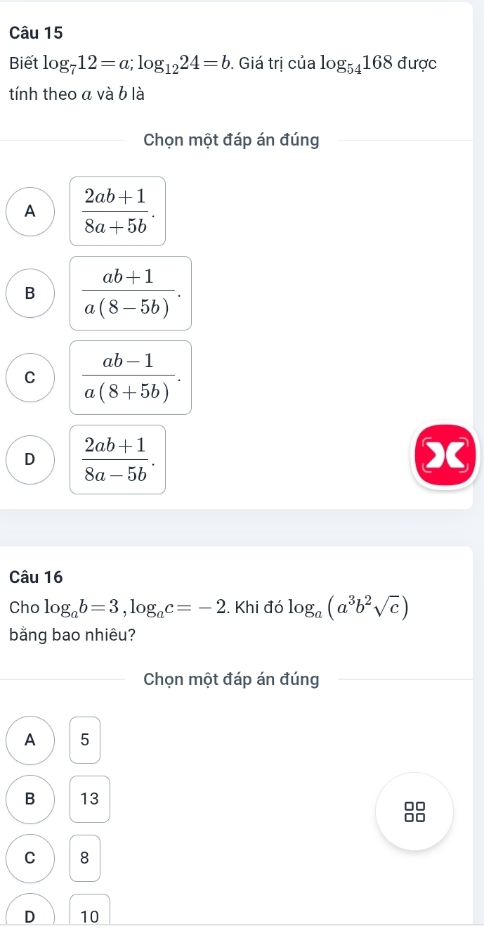 Biết log _712=a; log _1224=b. Giá trị của log _54168 được
tính theo a và b là
Chọn một đáp án đúng
A  (2ab+1)/8a+5b .
B  (ab+1)/a(8-5b) .
C  (ab-1)/a(8+5b) .
D  (2ab+1)/8a-5b . 
Câu 16
Cho log _ab=3, log _ac=-2. Khi đó log _a(a^3b^2sqrt(c))
bằng bao nhiêu?
Chọn một đáp án đúng
A 5
B 13
C 8
D 10