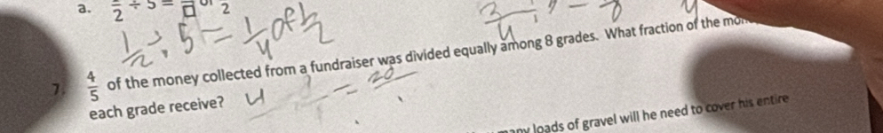 frac 2/ 5=frac □  2 
7  4/5  of the money collected from a fundraiser was divided equally among 8 grades. What fraction of the mon 
each grade receive? 
my loads of gravel will he need to cover his entire .