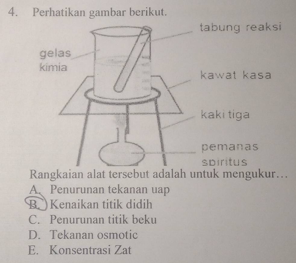 Perhatikan gambar berikut.
tabung reaksi
kawat kasa
kaki tiga
pemanas
spiritus
Rangkaian alat tersebut adalah untuk mengukur…..
A、 Penurunan tekanan uap
B. Kenaikan titik didih
C. Penurunan titik beku
D. Tekanan osmotic
E. Konsentrasi Zat