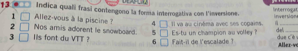 DEAFLI 
13 . . Indica quali frasi contengono la forma interrogativa con l'inversione. 
Interrogat 
inversion 
1 Allez-vous à la piscine ? □ Il va au cinéma avec ses copains. i 
4 
2 Nos amis adorent le snowboard. 5 □ Es-tu un champion au volley ? del_ 
3 IIs font du VTT ? 6 Fait-il de l'escalade ? due c'è u 
Allez-vo