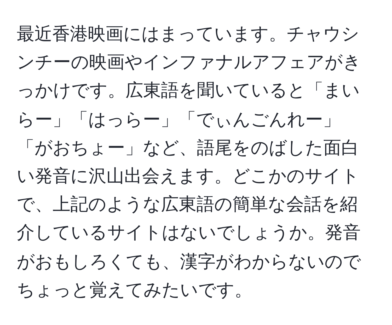 最近香港映画にはまっています。チャウシンチーの映画やインファナルアフェアがきっかけです。広東語を聞いていると「まいらー」「はっらー」「でぃんごんれー」「がおちょー」など、語尾をのばした面白い発音に沢山出会えます。どこかのサイトで、上記のような広東語の簡単な会話を紹介しているサイトはないでしょうか。発音がおもしろくても、漢字がわからないのでちょっと覚えてみたいです。