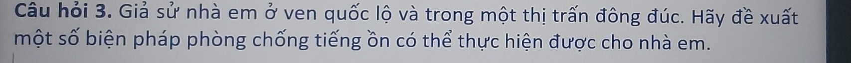 Câu hỏi 3. Giả sử nhà em ở ven quốc lộ và trong một thị trấn đông đúc. Hãy đề xuất 
một số biện pháp phòng chống tiếng ồn có thể thực hiện được cho nhà em.