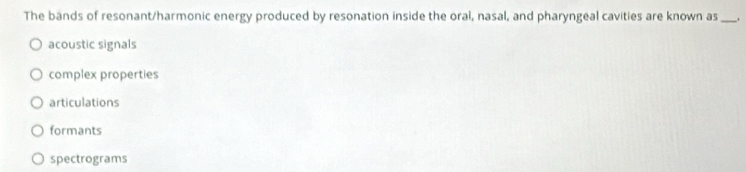 The bands of resonant/harmonic energy produced by resonation inside the oral, nasal, and pharyngeal cavities are known as_
acoustic signals
complex properties
articulations
formants
spectrograms