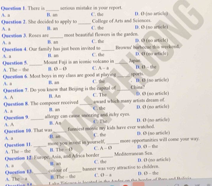 There is _serious mistake in your report.
A. a B. an C. the D. Ø (no article)
Question 2. She decided to apply to _College of Arts and Sciences.
A. a B. an C. the D. Ø (no article)
Question 3. Roses are_ most beautiful flowers in the garden.
A. a B. an C. the D. Ø (no article)
Question 4. Our family has just been invited to _Browns' barbecue this weekend.
A. a B. an C. the D. Ø (no article)
Question 5. _Mount Fuji is an iconic volcano in_ Japan.
A. The — the B. 0-varnothing C. A-a D. Ø ~ the
Question 6. Most boys in my class are good at playing_ sports.
A. a B. an C. the . D. Ø (no article)
Question 7. Do you know that Beijing is the capital of_ China?
A. A B. An C. The D. Ø (no article)
Question 8. The composer received _award which many artists dream of.
A. a B. an C. the D. Ø (no article)
Question 9. _allergy can cause sneezing and itchy eyes.
A. A B. An C. The D. Ø (no article)
Question 10. That was funniest movie my kids have ever watched.
A. a B. an C. the D. Ø (no article)
Question 11. _more you invest in yourself, _more opportunities will come your way.
A. The - the B. The - Ø C. A -Ø D. Ø — the
Question 12. Europe, Asia, and Africa border_ Mediterranean Sea.
A. a B. an C. the D. Ø (no article)
Question 13. colour of_ banner was very attractive to children.
A. The - a _B. The — the C. O-a D. Ø - the
L ake Titicaca is located in the Andes on the border of Peru and Rolivi