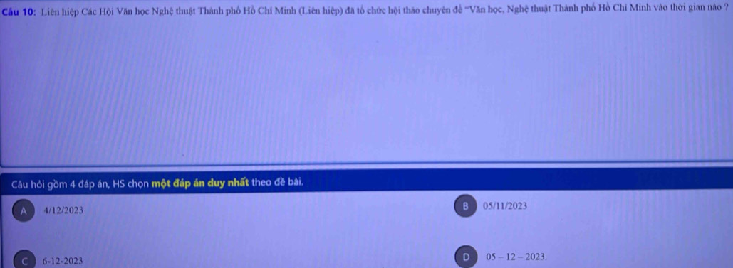 Cầu 10: Liên hiệp Các Hội Văn học Nghệ thuật Thành phố Hồ Chí Minh (Liên hiệp) đã tổ chức hội tháo chuyên đề ''Văn học, Nghệ thuật Thành phố Hồ Chí Minh vào thời gian nào ?
Câu hỏi gồm 4 đáp án, HS chọn một đáp án duy nhất theo đề bài.
A 4/12/2023 B 05/11/2023
D
C 6-12-2023 05 - 12 - 2023.