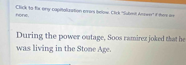 Click to fix any capitalization errors below. Click 'Submit Answer'' if there are 
none. 
During the power outage, Soos ramirez joked that he 
was living in the Stone Age.