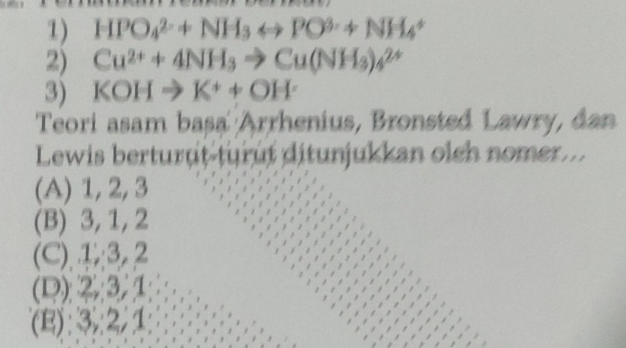 HPO_4^((2-)+NH_3)rightarrow PO^(3-)+NH_4^(+
2) Cu^2+)+4NH_3to Cu(NH_3)_4^((2+)
3) KOH to K^+)+OH^.
Teori asam basa Arrhenius, Bronsted Lawry, dan
Lewis berturut-turût ditunjukkan oleh nomer...
(A) 1, 2, 3
(B) 3, 1, 2
(C).④; 3, 2
(D) 2, 3, 1
(E): 3,: 2, 1
