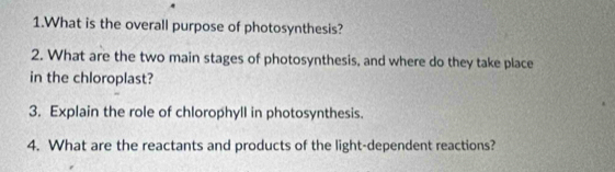 What is the overall purpose of photosynthesis? 
2. What are the two main stages of photosynthesis, and where do they take place 
in the chloroplast? 
3. Explain the role of chlorophyll in photosynthesis. 
4. What are the reactants and products of the light-dependent reactions?