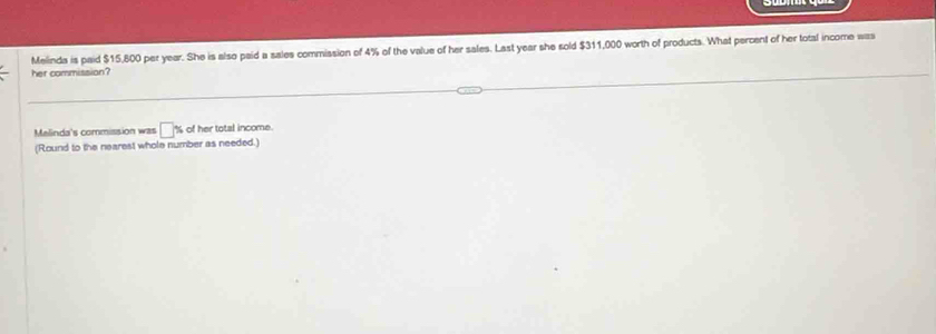 Melinda is paid $15,800 per year. She is also paid a sales commission of 4% of the value of her sales. Last year she sold $311,000 worth of products. What percent of her total income was 
her commission? 
Melinda's commission was □° % of her total income. 
(Round to the nearest whole number as needed.)