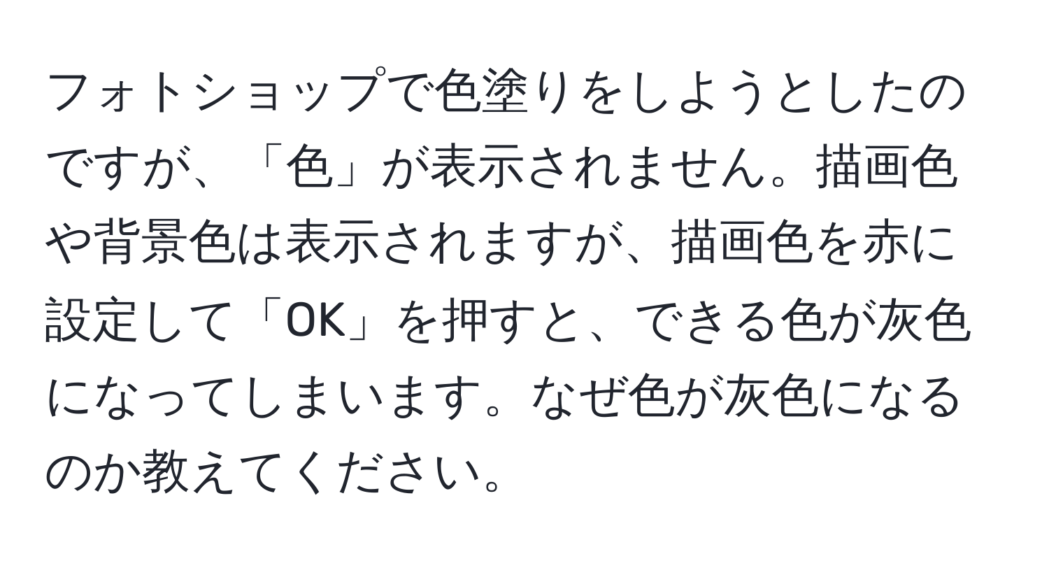 フォトショップで色塗りをしようとしたのですが、「色」が表示されません。描画色や背景色は表示されますが、描画色を赤に設定して「OK」を押すと、できる色が灰色になってしまいます。なぜ色が灰色になるのか教えてください。