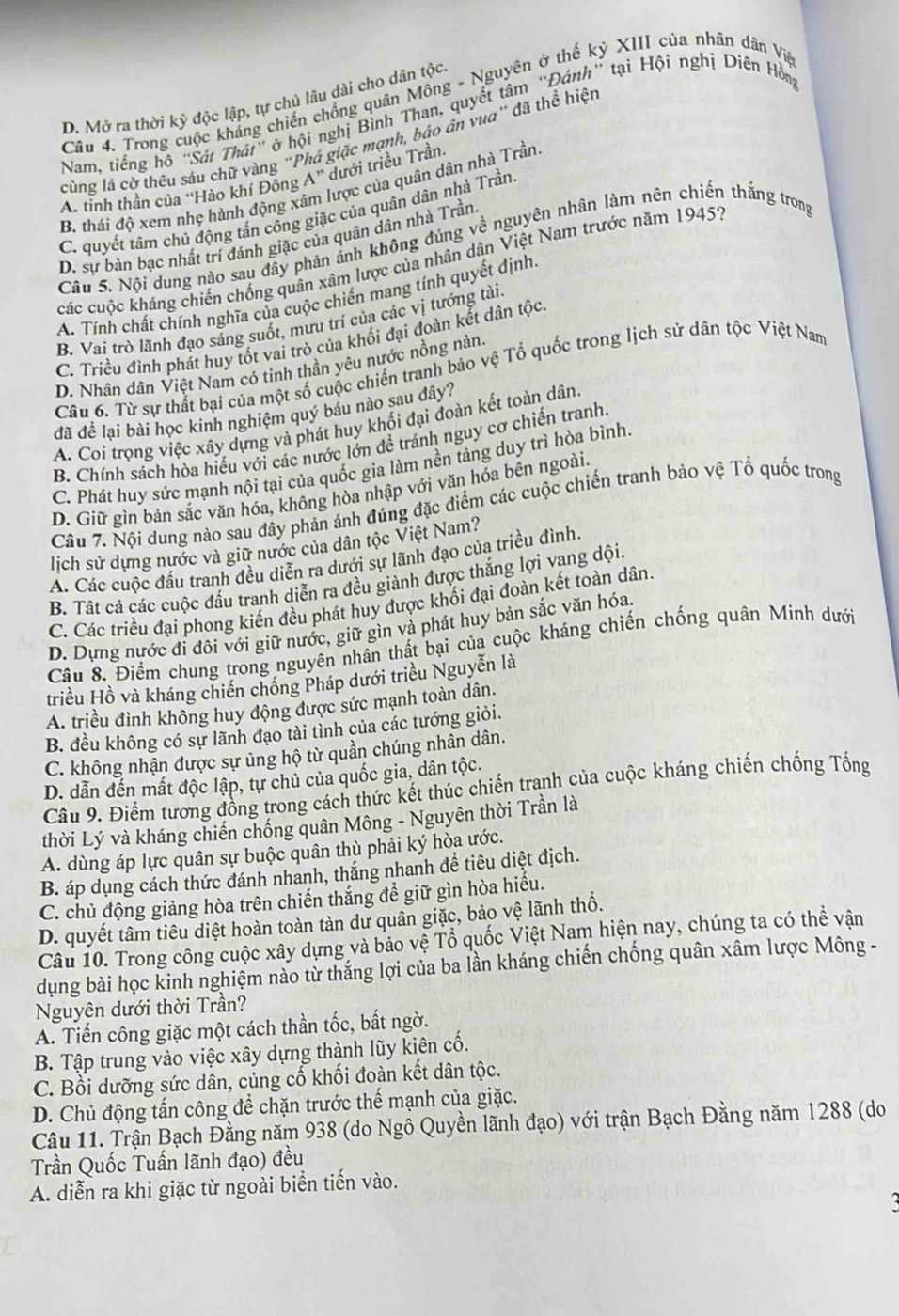 Trong cuộc kháng chiến chống quân Mông - Nguyên ở thế kỷ XIII của nhân dân Vịa
D. Mở ra thời kỳ độc lập, tự chủ lâu dài cho dân tộc
Nam, tiếng hộ "Sát Thát" ở hội nghị Bình Than, quyết tâm “Đánh” tại Hội nghị Diên Hồn
cùng lá cờ thêu sáu chữ vàng ''Phá giặc mạnh, báo ân vua'' đã thể hiệt
A. tỉnh thần của “Hào khí Đông A'' dưới triều Trần.
B. thái độ xem nhẹ hành động xâm lược của quân dân nhà Trần,
C. quyết tâm chủ động tấn công giặc của quân dân nhà Trần.
D. sự bàn bạc nhất trí đánh giặc của quân dân nhà Trần
Câu 5. Nội dung nào sau đây phản ánh không đúng về nguyên nhân làm nên chiến thắng trong
các cuộc kháng chiến chống quân xâm lược của nhân dân Việt Nam trước năm 1945?
A. Tính chất chính nghĩa của cuộc chiến mang tính quyết định
B. Vai trò lãnh đạo sáng suốt, mừu trí của các vị tướng tài.
C. Triều đình phát huy tốt vai trò của khối đại đoàn kết dân tộc
D. Nhân dân Việt Nam có tinh thần yêu nước nồng nàn.
Câu 6. Từ sự thất bại của một số cuộc chiến tranh bảo vệ Tổ quốc trong lịch sử dân tộc Việt Nam
đã để lại bài học kinh nghiệm quý báu nào sau đây?
A. Coi trọng việc xây dựng và phát huy khối đại đoàn kết toàn dân.
B. Chính sách hòa hiểu với các nước lớn đề tránh nguy cơ chiến tranh.
C. Phát huy sức mạnh nội tại của quốc gia làm nền tảng duy trì hòa bình.
D. Giữ gìn bản sắc văn hóa, không hòa nhập với văn hóa bên ngoài.
Câu 7. Nội dung nào sau đây phản ánh đúng đặc điểm các cuộc chiến tranh bảo vệ Tổ quốc trong
lịch sử dựng nước và giữ nước của dân tộc Việt Nam?
A. Các cuộc đấu tranh đều diễn ra dưới sự lãnh đạo của triều đình
B. Tất cả các cuộc đấu tranh diễn ra đều giành được thắng lợi vạng dội.
C. Các triều đại phong kiến đều phát huy được khối đại đoàn kết toàn dân.
D. Dựng nước đi đôi với giữ nước, giữ gìn và phát huy bản sắc văn hóa.
Cầu 8. Điểm chung trong nguyên nhân thất bại của cuộc kháng chiến chống quân Minh dưới
triều Hồ và kháng chiến chống Pháp dưới triều Nguyễn là
A. triều đình không huy động được sức mạnh toàn dân,
B. đều không có sự lãnh đạo tài tỉnh của các tướng giỏi.
C. không nhận được sự ủng hộ từ quần chúng nhân dân.
D. dẫn đến mất độc lập, tự chủ của quốc gia, dân tộc.
Câu 9. Điểm tương đồng trong cách thức kết thúc chiến tranh của cuộc kháng chiến chống Tống
thời Lý và kháng chiến chống quân Mông - Nguyên thời Trần là
A. dùng áp lực quân sự buộc quân thù phải ký hòa ước.
B. áp dụng cách thức đánh nhanh, thắng nhanh đề tiêu diệt địch.
C. chủ động giảng hòa trên chiến thắng đề giữ gìn hòa hiếu.
D. quyết tâm tiêu diệt hoàn toàn tàn dư quân giặc, bảo vệ lãnh thổ.
Câu 10. Trong công cuộc xây dựng và bảo vệ Tổ quốc Việt Nam hiện nay, chúng ta có thể vận
dung bài học kinh nghiệm nào từ thắng lợi của ba lần kháng chiến chống quân xâm lược Mông -
Nguyện dưới thời Trần?
A. Tiến công giặc một cách thần tốc, bất ngờ.
B. Tập trung vào việc xây dựng thành lũy kiên cố.
C. Bồi dưỡng sức dân, củng cố khối đoàn kết dân tộc.
D. Chủ động tấn công để chặn trước thể mạnh của giặc.
Câu 11. Trận Bạch Đằng năm 938 (do Ngô Quyền lãnh đạo) với trận Bạch Đằng năm 1288 (do
Trần Quốc Tuấn lãnh đạo) đều
A. diễn ra khi giặc từ ngoài biển tiến vào.