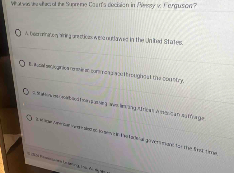 What was the effect of the Supreme Court's decision in Plessy v. Ferguson?
A. Discriminatory hiring practices were outlawed in the United States.
B. Racial segregation remained commonplace throughout the country.
C. States were prohibited from passing laws limiting African American suffrage.
D. African Americans were elected to serve in the federal government for the first time
2024 Renaissance Learning, Inc. All rights