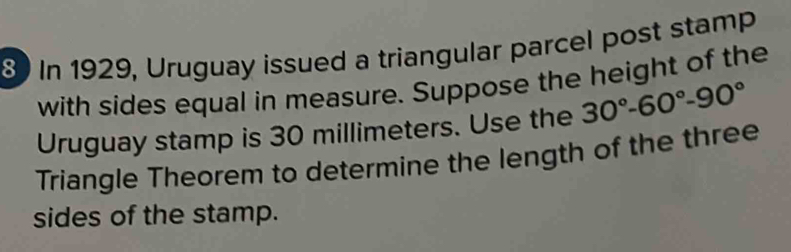 In 1929, Uruguay issued a triangular parcel post stamp 
with sides equal in measure. Suppose the height of the 
Uruguay stamp is 30 millimeters. Use the 30°-60°-90°
Triangle Theorem to determine the length of the three 
sides of the stamp.