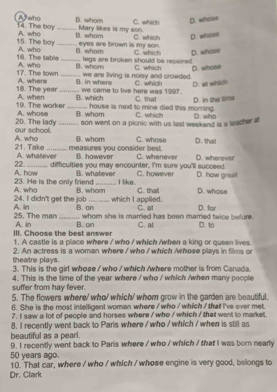 A who B. whom C. which D. whose
14. The boy _Mary likes is my son.
A. who B. whom C. which D. whose
15. The boy _eyes are brown is my son.
A. who B. whom C. which D. whose
16. The table _ legs are broken should be repaired .
A. who B. whom C. which D. whose
17. The town _we are living is noisy and crowded.
A. where B. in where C. which D. at which
18. The year _we came to live here was 1997.
A. when B. which C. that D. in the time
19. The worker _house is next to mine died this moming.
A. whose B. whom C. which D. who
20. The lady_ son went on a picnic with us last weekend is a teacher at
our school.
A. who B. whom C. whose D. that
21. Take _measures you consider best.
A. whatever B. however C. whenever D. wherever
22._ difficulties you may encounter, I'm sure you'll succeed.
A. how B. whatever C. however D. how great
23. He is the only friend_ I like.
A. who B. whom C. that D. whose
24. I didn't get the job _which I applied.
A. in B. on C. at D. for
25, The man _whom she is married has been married twice before.
A. in B. on C. at D. to
III. Choose the best answer
1. A castle is a place where / who / which /when a king or queen lives.
2. An actress is a woman where / who / which /whose plays in films or
theatre plays.
3. This is the girl whose / who / which /where mother is from Canada.
4. This is the time of the year where / who / which /when many people
suffer from hay fever.
5. The flowers where/ who/ which/ whom grow in the garden are beautiful.
6. She is the most intelligent woman where / who / which / that I've ever met.
7. I saw a lot of people and horses where / who / which / that went to market.
8. I recently went back to Paris where / who / which / when is still as
beautiful as a pearl.
9. I recently went back to Paris where / who / which / that I was born nearly
50 years ago.
10. That car, where / who / which / whose engine is very good, belongs to
Dr. Clark