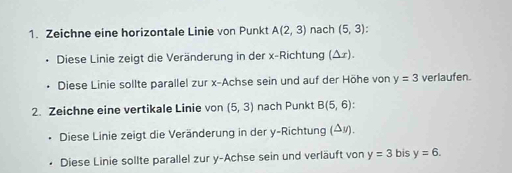 Zeichne eine horizontale Linie von Punkt A(2,3) nach (5,3). 
、 Diese Linie zeigt die Veränderung in der x -Richtung (Δ ょ). 
. Diese Linie sollte parallel zur x -Achse sein und auf der Höhe von y=3 verlaufen. 
2. Zeichne eine vertikale Linie von (5,3) nach Punkt B(5,6). 
* Diese Linie zeigt die Veränderung in der y -Richtung (Δ¾). 
. Diese Linie sollte parallel zur y -Achse sein und verläuft von y=3 bis y=6.