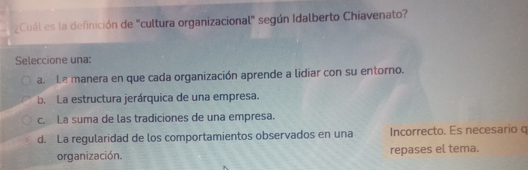 ¿Cuál es la definición de "cultura organizacional" según Idalberto Chiavenato?
Seleccione una:
a. La manera en que cada organización aprende a lidiar con su entorno.
b. La estructura jerárquica de una empresa.
c. La suma de las tradiciones de una empresa.
d. La regularidad de los comportamientos observados en una Incorrecto. Es necesario q
organización. repases el tema.