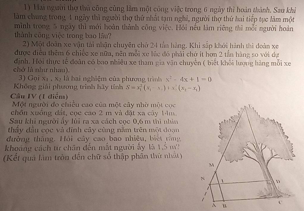 Hai người thợ thủ công cùng làm một công việc trong 6 ngày thì hoàn thành. Sau khi
làm chung trong 4 ngày thì người thợ thứ nhất tạm nghi, người thợ thứ hai tiếp tục làm một
mình trong 5 ngày thì mới hoàn thành công việc. Hỏi nếu làm riêng thì mỗi người hoàn
thành công việc trong bao lâu?
2) Một doàn xe vận tải nhận chuyên chở 24 tấn hàng. Khi sắp khởi hành thì đoàn xe
được điều thêm 6 chiếc xe nữa, nên mỗi xe lúc dó phải chở ít hơn 2 tấn hàng so với dự
định. Hỏi thực tế doàn có bao nhiêu xe tham gia vận chuyền ( biết khối lượng hàng mỗi xe
chở là như nhau).
3) Gọi xị , xã là hai nghiệm của phương trình x^2-4x+1=0
Không giải phương trình hãy tính S=x_1^(2(x_1)-x_2)+x_1^(2(x_2)-x_1)
Câu IV (1 điểm)
Một người do chiều cao của một cây nhờ một cọc
chôn xuống đất, cọc cao 2 m và đặt xa cây 14m.
Sau khi người ẩy lùi ra xa cách cọc 0, 6 m thì nhìn
thấy đầu cọc và dinh cây cùng nằm trên một doạn
đường thăng. Hỏi cây cao bao nhiêu, biết rằng
khoảng cách từ chân đến mắt người ấy là 1.5 m?
(Kết quả làm tròn dến chữ số thập phân thứ nhất)