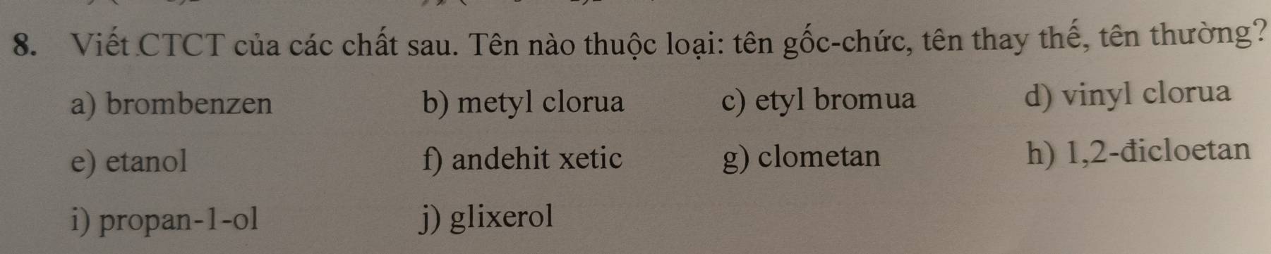 Viết CTCT của các chất sau. Tên nào thuộc loại: tên gốc-chức, tên thay thế, tên thường?
a) brombenzen b) metyl clorua c) etyl bromua d) vinyl clorua
e) etanol f) andehit xetic g) clometan h) 1,2-đicloetan
i) propan-1-ol j) glixerol